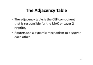 The Adjacency Table 
• The adjacency table is the CEF component 
that is responsible for the MAC or Layer 2 
rewrite. 
• Routers use a dynamic mechanism ttoo ddiissccoovveerr 
each other. 
10 
 
