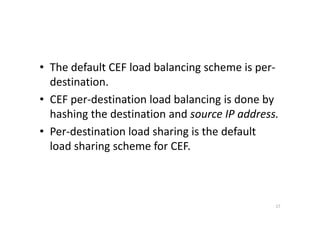• The default CEF load balancing scheme is per-destination. 
• CEF per-destination load balancing is done by 
hashing the destination and ssoouurrccee IIPP aaddddrreessss.. 
• Per-destination load sharing is the default 
load sharing scheme for CEF. 
17 
 