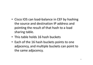 • Cisco IOS can load-balance in CEF by hashing 
the source and destination IP address and 
pointing the result of that hash to a load 
sshhaarriinngg ttaabbllee.. 
• This table holds 16 hash buckets 
• Each of the 16 hash buckets points to one 
adjacency, and multiple buckets can point to 
the same adjacency. 
18 
 