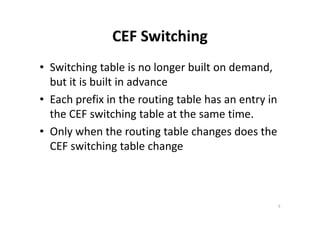 CEF Switching 
• Switching table is no longer built on demand, 
but it is built in advance 
• Each prefix in the routing table has an entry in 
the CEF switching table aatt tthhee ssaammee ttiimmee.. 
• Only when the routing table changes does the 
CEF switching table change 
5 
 