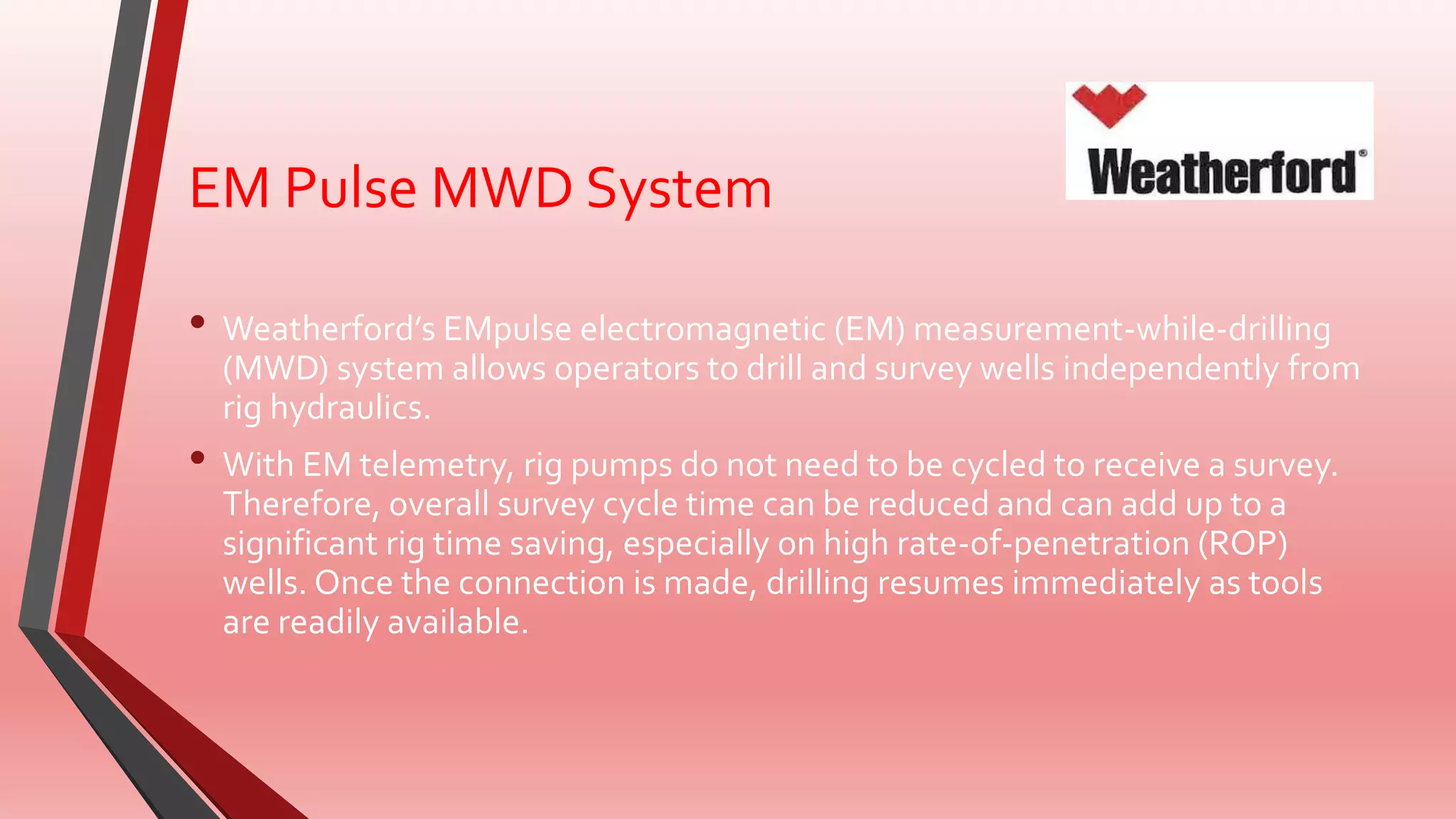 EM Pulse MWD System
• Weatherford’s EMpulse electromagnetic (EM) measurement-while-drilling
(MWD) system allows operators to drill and survey wells independently from
rig hydraulics.
• With EM telemetry, rig pumps do not need to be cycled to receive a survey.
Therefore, overall survey cycle time can be reduced and can add up to a
significant rig time saving, especially on high rate-of-penetration (ROP)
wells. Once the connection is made, drilling resumes immediately as tools
are readily available.
 