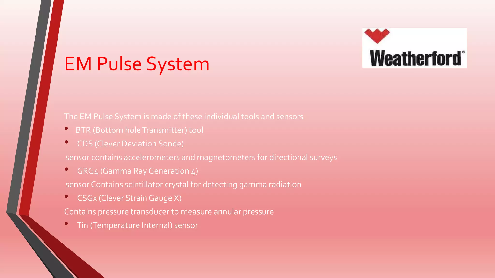 EM Pulse System
The EM Pulse System is made of these individual tools and sensors
• BTR (Bottom holeTransmitter) tool
• CDS (Clever Deviation Sonde)
sensor contains accelerometers and magnetometers for directional surveys
• GRG4 (Gamma RayGeneration 4)
sensor Contains scintillator crystal for detecting gamma radiation
• CSGx (Clever Strain Gauge X)
Contains pressure transducer to measure annular pressure
• Tin (Temperature Internal) sensor
 