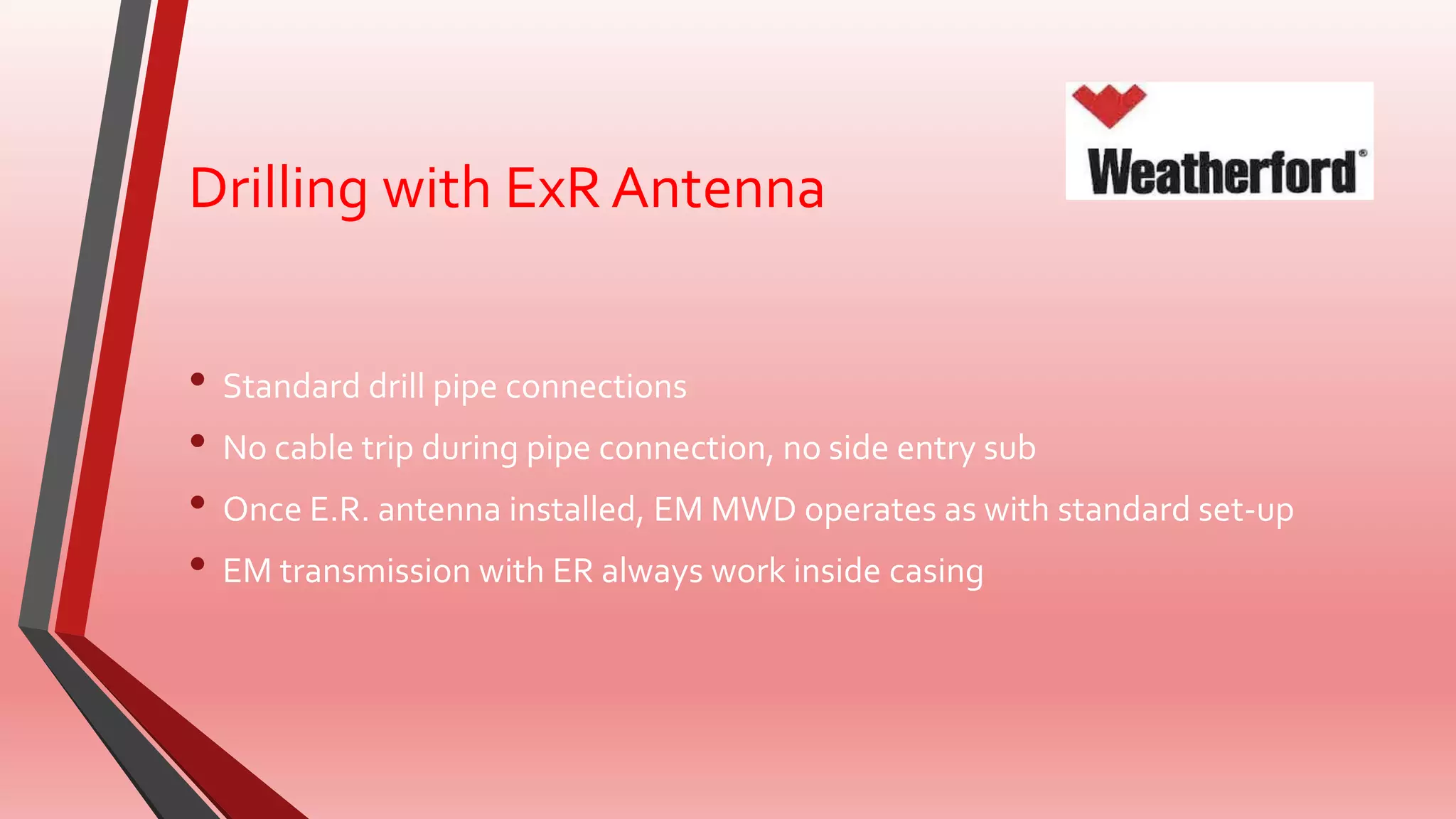 Drilling with ExR Antenna
• Standard drill pipe connections
• No cable trip during pipe connection, no side entry sub
• Once E.R. antenna installed, EM MWD operates as with standard set-up
• EM transmission with ER always work inside casing
 