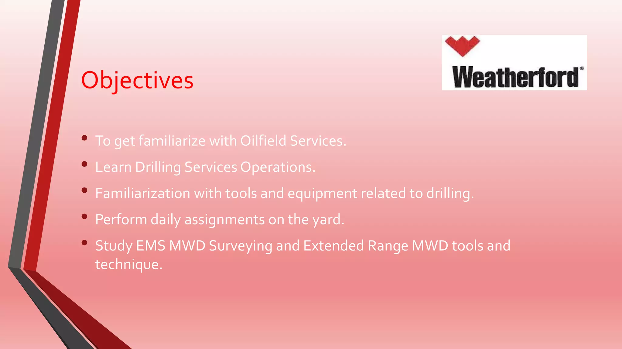 Objectives
• To get familiarize with Oilfield Services.
• Learn Drilling Services Operations.
• Familiarization with tools and equipment related to drilling.
• Perform daily assignments on the yard.
• Study EMS MWD Surveying and Extended Range MWD tools and
technique.
 
