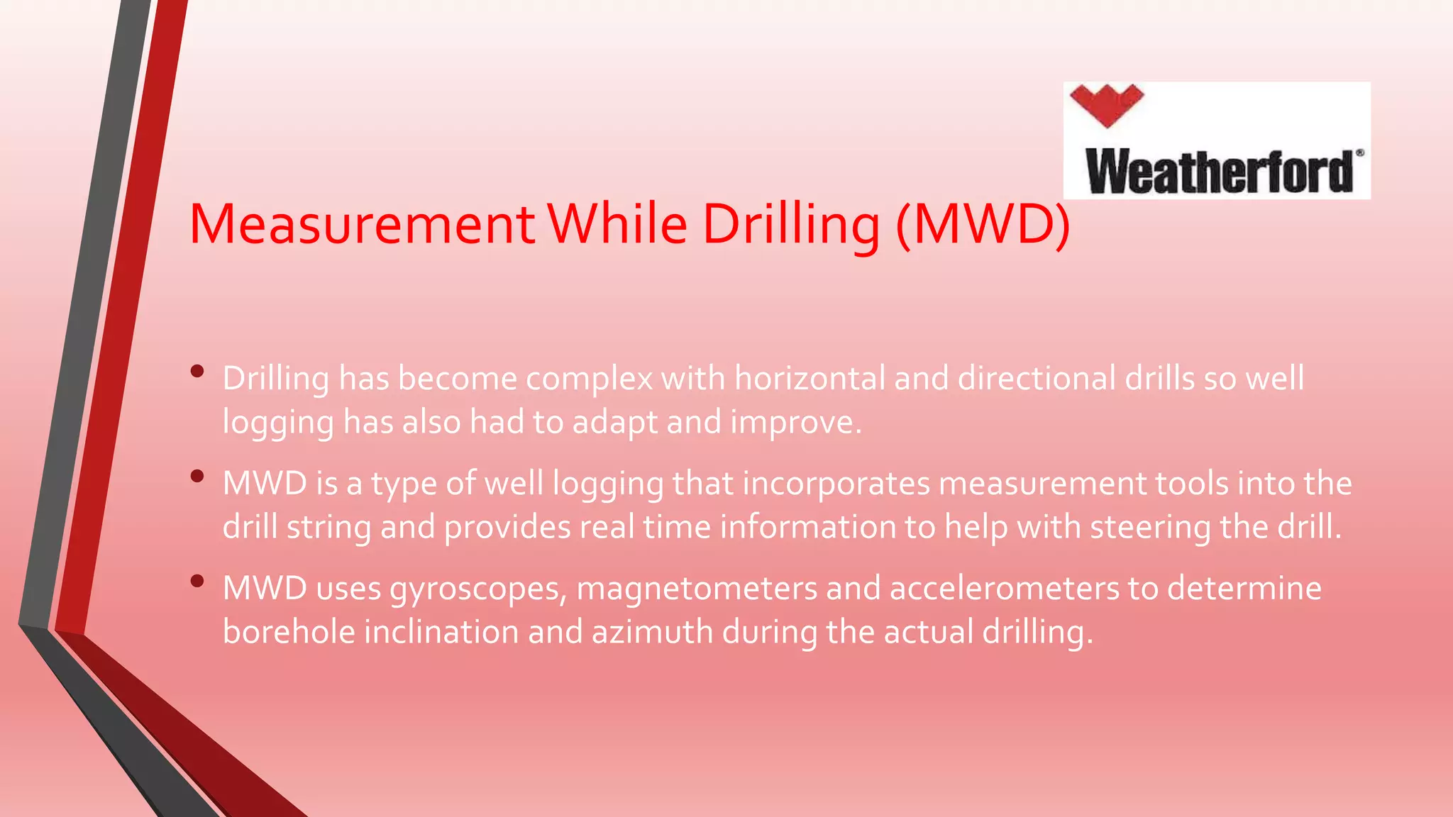 MeasurementWhile Drilling (MWD)
• Drilling has become complex with horizontal and directional drills so well
logging has also had to adapt and improve.
• MWD is a type of well logging that incorporates measurement tools into the
drill string and provides real time information to help with steering the drill.
• MWD uses gyroscopes, magnetometers and accelerometers to determine
borehole inclination and azimuth during the actual drilling.
 