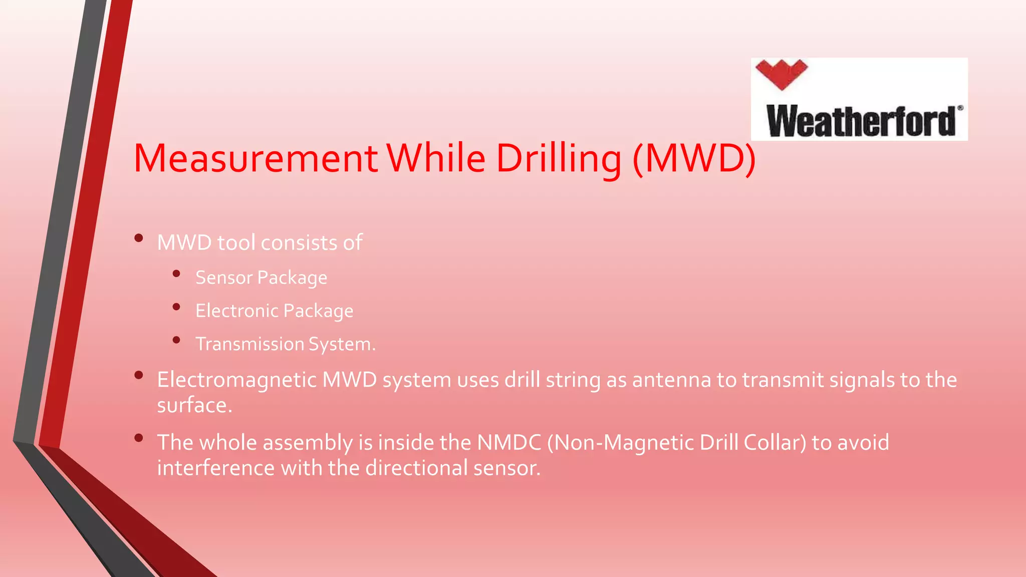 MeasurementWhile Drilling (MWD)
• MWD tool consists of
• Sensor Package
• Electronic Package
• Transmission System.
• Electromagnetic MWD system uses drill string as antenna to transmit signals to the
surface.
• The whole assembly is inside the NMDC (Non-Magnetic Drill Collar) to avoid
interference with the directional sensor.
 