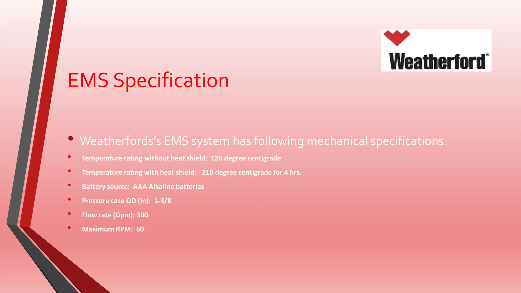 EMS Specification
• Weatherfords’s EMS system has following mechanical specifications:
• Temperature rating without heat shield: 120 degree centigrade
• Temperature rating with heat shield: 210 degree centigrade for 4 hrs.
• Battery source: AAA Alkaline batteries
• Pressure case OD (in): 1-3/8
• Flow rate (Gpm): 300
• Maximum RPM: 60
 