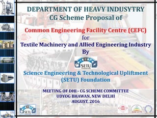 DEPARTMENT OF HEAVY INDUSYTRY
CG Scheme Proposal of
Common Engineering Facility Centre (CEFC)
for
Textile Machinery and Allied Engineering Industry
By
Science Engineering & Technological Upliftment
(SETU) Foundation
MEETING OF DHI - CG SCHEME COMMITTEE
UDYOG BHAWAN, NEW DELHI
AUGUST, 2016
1
 
