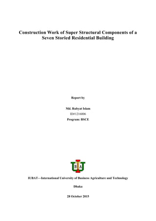 Construction Work of Super Structural Components of a
Seven Storied Residential Building
Report by
Md. Rubyat Islam
ID#1216006
Program: BSCE
IUBAT—International University of Business Agriculture and Technology
Dhaka
28 October 2015
 