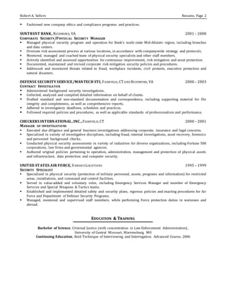 Robert A. Sellers Resume, Page 2
 Fashioned new company ethics and compliance programs and practices.
SUNTRUST BANK, RICHMOND, VA 2001 – 2008
CORPORATE SECURITY/PHYSICAL SECURITY MANAGER
 Managed physical security program and operation for Bank’s multi-state Mid-Atlantic region, including branches
and data centers.
 Oversaw risk assessment process at various locations, in accordance with companywide strategy and protocols.
 Mentored, managed and coached team of physical security specialists and other staff members.
 Actively identified and assessed opportunities for continuous improvement, risk mitigation and asset protection.
 Documented, maintained and revised corporate risk mitigation security policies and procedures.
 Addressed and monitored threats related to fraud, workplace incidents, civil protests, executive protection and
natural disasters.
DEFENSE SECURITY SERVICE/MANTECH STI, FAIRFIELD, CTAND RICHMOND, VA 2000 – 2003
CONTRACT INVESTIGATOR
 Administered background security investigations.
 Collected, analyzed and compiled detailed information on behalf of clients.
 Drafted standard and non-standard documentation and correspondence, including supporting material for file
integrity and completeness, as well as comprehensive reports.
 Adhered to investigatory deadlines, schedules and practices.
 Followed required policies and procedures, as well as applicable standards of professionalism and performance.
CHECKERS INTERNATIONAL, INC.,FAIRFIELD, CT 2000 – 2001
MANAGER OF INVESTIGATIONS
 Executed due diligence and general business investigations addressing corporate, insurance and legal concerns.
 Specialized in variety of investigative disciplines, including fraud, internal investigations, asset recovery, forensics
and personnel background checks.
 Conducted physical security assessments in variety of industries for diverse organizations, including Fortune 500
corporations, law firms and governmental agencies.
 Authored original policies pertaining to operation, administration, management and protection of physical assets
and infrastructure, data protection and computer security.
UNITED STATES AIR FORCE, VARIOUSLOCATIONS 1995 – 1999
SECURITY SPECIALIST
 Specialized in physical security (protection of military personnel, assets, programs and information) for restricted
areas, installations, and command and control facilities.
 Served in value-added and voluntary roles, including Emergency Services Manager and member of Emergency
Services and Special Weapons & Tactics teams.
 Established and implemented detailed safety and security plans, rigorous policies and exacting procedures for Air
Force and Department of Defense Security Programs.
 Managed, mentored and supervised staff members, while performing Force protection duties in warzones and
abroad.
EDUCATION & TRAINING
Bachelor of Science, Criminal Justice (with concentration in Law Enforcement Administration),
University of Central Missouri, Warrensburg, MO
Continuing Education, Reid Technique of Interviewing and Interrogation Advanced Course, 2006
 