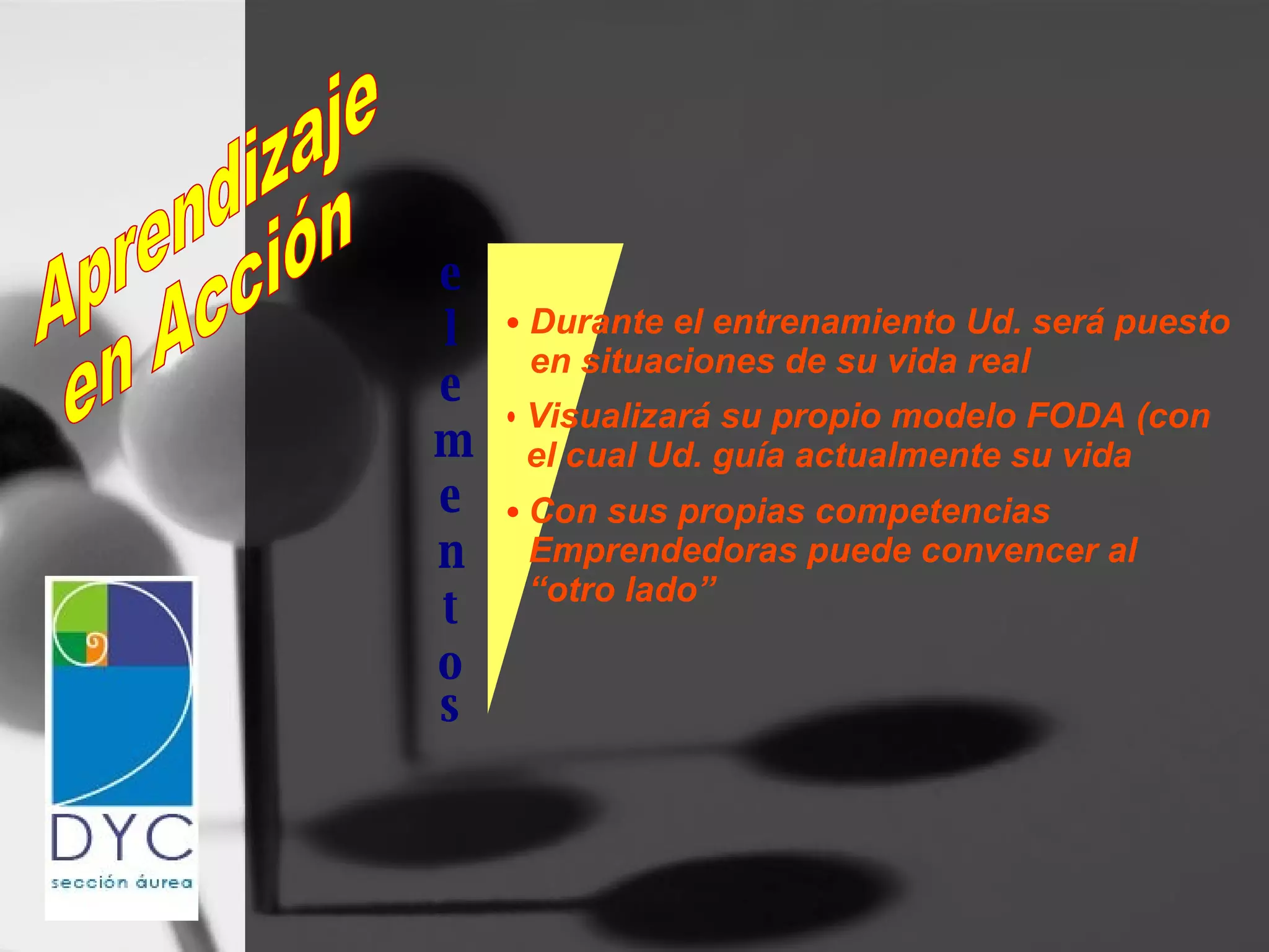 e l e m e n t o Aprendizaje en Acción s Durante el entrenamiento Ud. será puesto en situaciones de su vida real Visualizará su propio modelo FODA (con el cual Ud. guía actualmente su vida Con sus propias competencias  Emprendedoras puede convencer al  “ otro lado” 