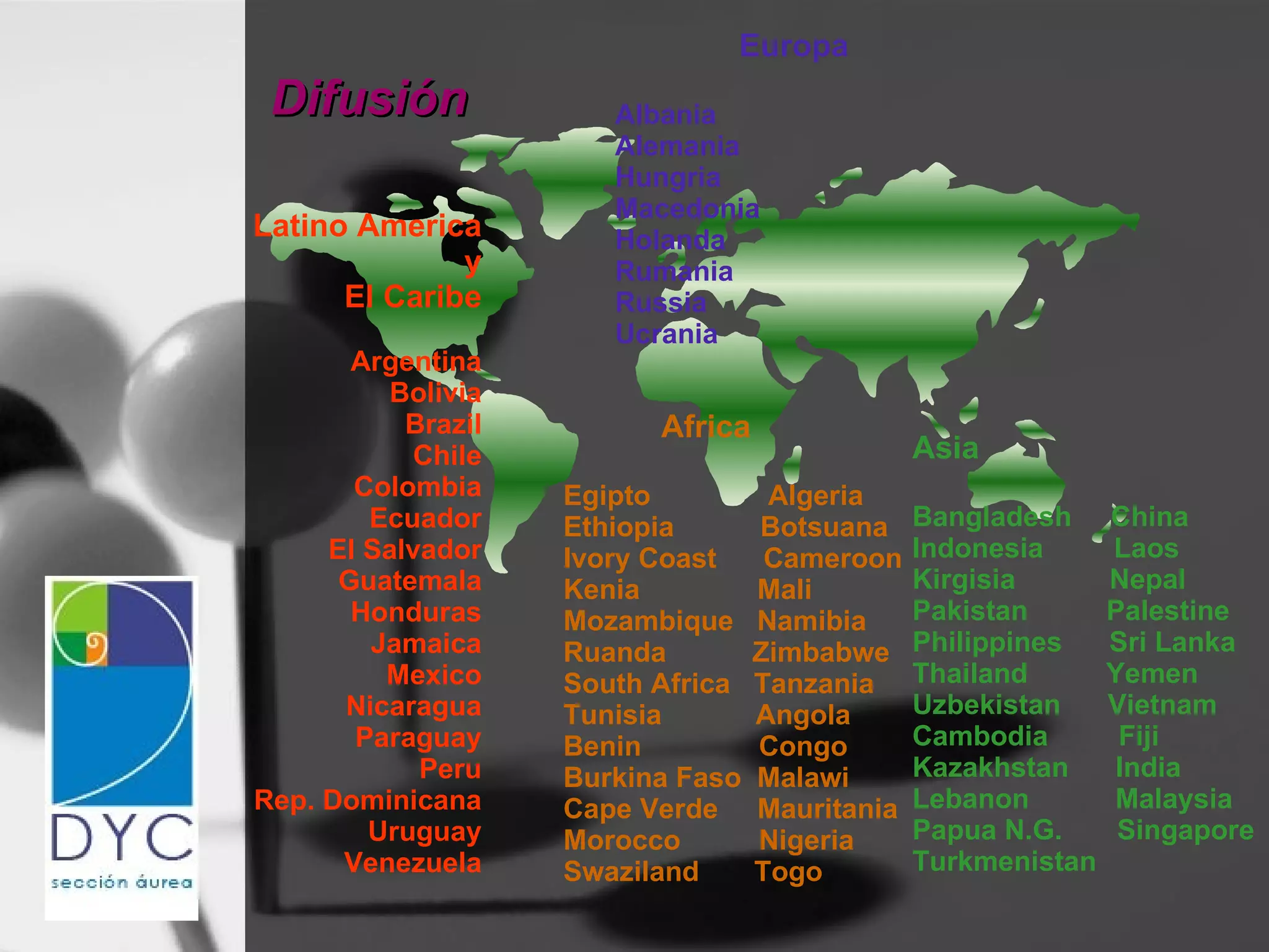 Difusión Latino America y El Caribe Argentina Bolivia Brazil Chile Colombia Ecuador El Salvador Guatemala Honduras Jamaica Mexico Nicaragua Paraguay Peru Rep. Dominicana Uruguay Venezuela Africa Egipto  Algeria Ethiopia  Botsuana Ivory Coast  Cameroon Kenia  Mali  Mozambique  Namibia Ruanda  Zimbabwe South Africa  Tanzania Tunisia  Angola Benin  Congo Burkina Faso  Malawi Cape Verde  Mauritania Morocco  Nigeria Swaziland  Togo Asia Bangladesh  China  Indonesia  Laos Kirgisia  Nepal Pakistan  Palestine Philippines  Sri Lanka Thailand  Yemen Uzbekistan  Vietnam Cambodia  Fiji Kazakhstan  India Lebanon  Malaysia Papua N.G.  Singapore Turkmenistan Europa Albania Alemania Hungria Macedonia Holanda Rumania Russia Ucrania 