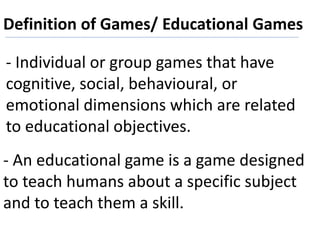 Definition of Games/ Educational Games
- Individual or group games that have
cognitive, social, behavioural, or
emotional dimensions which are related
to educational objectives.
- An educational game is a game designed
to teach humans about a specific subject
and to teach them a skill.
 