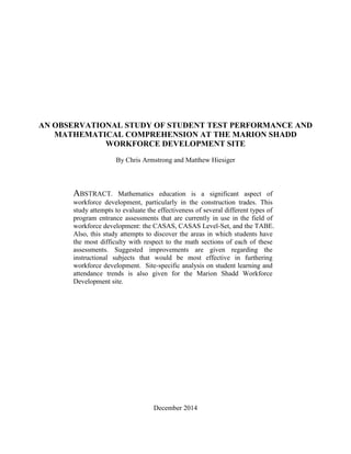AN OBSERVATIONAL STUDY OF STUDENT TEST PERFORMANCE AND
MATHEMATICAL COMPREHENSION AT THE MARION SHADD
WORKFORCE DEVELOPMENT SITE
By Chris Armstrong and Matthew Hiesiger
ABSTRACT. Mathematics education is a significant aspect of
workforce development, particularly in the construction trades. This
study attempts to evaluate the effectiveness of several different types of
program entrance assessments that are currently in use in the field of
workforce development: the CASAS, CASAS Level-Set, and the TABE.
Also, this study attempts to discover the areas in which students have
the most difficulty with respect to the math sections of each of these
assessments. Suggested improvements are given regarding the
instructional subjects that would be most effective in furthering
workforce development. Site-specific analysis on student learning and
attendance trends is also given for the Marion Shadd Workforce
Development site.
December 2014
 