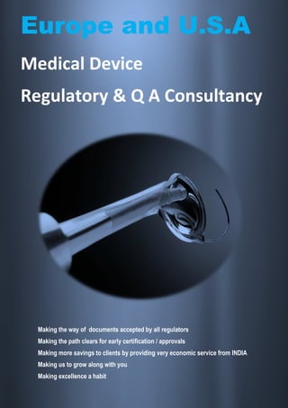 Europe and U.S.A
Medical Device
Regulatory & Q A Consultancy




 Making the way of documents accepted by all regulators
 Making the path clears for early certification / approvals
 Making more savings to clients by providing very economic service from INDIA
 Making us to grow along with you
 Making excellence a habit
 