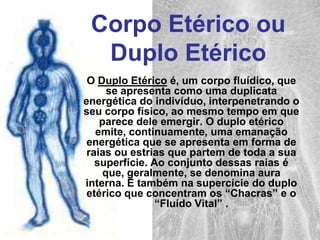 Corpo Etérico ou Duplo Etérico O Duplo Etérico é, um corpo fluídico, que se apresenta como uma duplicata energética do indivíduo, interpenetrando o seu corpo físico, ao mesmo tempo em que parece dele emergir. O duplo etérico emite, continuamente, uma emanação energética que se apresenta em forma de raias ou estrias que partem de toda a sua superfície. Ao conjunto dessas raias é que, geralmente, se denomina aura interna.É também na supercície do duplo etérico que concentram os “Chacras” e o “Fluído Vital” .