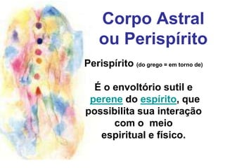 Corpo Astral ou Perispírito Perispírito (do grego = em torno de)É o envoltório sutil e perene do espírito, que possibilita sua interaçãocom o  meio espiritual e físico. 