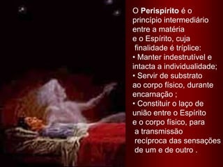 O Perispírito é o princípio intermediário entre a matéria e o Espírito, cuja finalidade é tríplice: Manter indestrutível e intacta a individualidade; Servir de substrato ao corpo físico, duranteencarnação ; Constituir o laço deunião entre o Espírito e o corpo físico, para a transmissão recíproca das sensações de um e de outro .