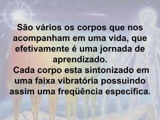 São vários os corpos que nos acompanham em uma vida, que efetivamente é uma jornada de aprendizado. Cada corpo esta sintonizado em uma faixa vibratória possuindo assim uma freqüência específica.