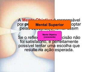 A Mente Objetiva é responsável por pensar de forma lógica, optar pelas escolhas e  tomar assim decisões. Se o reflexo de uma decisão não foi satisfatório, é perfeitamente possível tentar uma escolha que resulte na ação esperada.