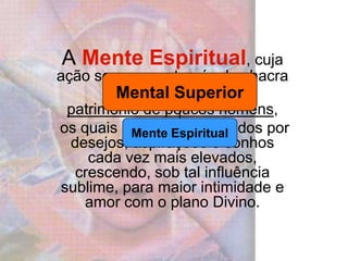 A Mente Espiritual, cuja ação se exerce através do chacra Coronário, ainda é patrimônio de poucos homens, os quais se sentem impelidos por desejos, aspirações e sonhos cada vez mais elevados, crescendo, sob tal influência sublime, para maior intimidade e amor com o plano Divino. 