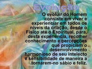 EvoluçãoO evoluir do Homem consiste em viver e experienciar em todos os níveis da criação, desde o Físico até o Espiritual, para, desta experiência, recolher conhecimento e percepções que propiciam o desenvolvimento harmonioso de seu intelecto e sensibilidade de maneira a tornarem-no sábio e feliz. 