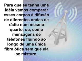 Para que se tenha uma idéia vamos comparar esses corpos à difusão de diferentes ondas de rádio num mesmo quarto, ou, como mensagens de telefones fluindo ao longo de uma única fibra ótica sem que ela se misture.