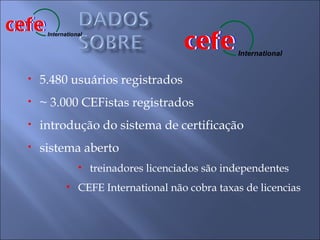 cefe
cefe
                                          cefe
                                          cefe
       International


                                                     International


  •   5.480 usuários registrados
  •   ~ 3.000 CEFistas registrados
  •   introdução do sistema de certificação
  •   sistema aberto
                  •    treinadores licenciados são independentes
             •    CEFE International não cobra taxas de licencias
 