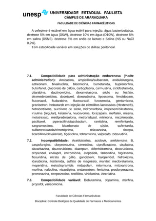 A cefepime é estável em água estéril para injeção, água bacteriostática,
dextrose 5% em água (D5W), dextrose 10% em água (D10W), dextrose 5%
em salina (D5NS), dextrose 5% em anéis de lactato e Salina (NS ou NaCl
0,9%).
Tem estabilidade variável em soluções de diálise peritoneal.
7.1. Compatibilidade para administração endovenosa (Y-site
administration): Amicacina, ampicillina/sulbactam, anidulafungina,
aztreonam, bivalirudina, bleomicina, bumetanida, buprenorfina,
butorfanol, gluconato de cálcio, carboplatina, carmustina, ciclofosfamida,
citarabina, dactinomicina, dexametasona, sódio ou fosfato,
dexmedetomidina, docetaxel, doxorubicina, lipossoma, fenoldopam,
fluconazol, fludarabine, fluorouracil, furosemida, gentamicina,
granisetron, hetastarch em injeção de eletrólitos lactosados (Hextend®),
hidrocortisona, succinato de sódio, hidromorfona, imipenem/cilastatina,
insulina (regular), ketamina, leucovorina, lorazepam, melfalan, mesna,
metotrexato, metilprednisolona, metronidazol, milrinona, micofenolate,
paclitaxel, piperacillina/tazobactam, ranitidina, remifentanila,
sargramostima, bicarbonato de sódio, sufentanila,
sulfametoxazola/trimetoprima, telavancina, tiotepa,
ticarcillina/clavulanato, tigeciclina, tobramicina, valproato, zidovudina.
7.2. Incompatibilidade: Acetilcisteína, aciclovir, amfotericina B,
caspofungina, clorpromazina, cimetidina, ciprofloxacino, cisplatina,
dacarbazina, daunorubicina, diazepam, difenhidramina, doxorubicina,
droperidol, enalapril, eritromicina, etoposida, famotidina, filgrastima,
floxuridina, nitrato de gálio, ganciclovir, haloperidol, hidroxizina,
idarubicina, ifosfamida, sulfato de magnésio, manitol, mecloretamina,
meperidina, metoclopramide, midazolam, mitomicina, mitoxantrona,
morfina, nalbufina, nicardipina, ondansetron, fenitoína, proclorperazina,
prometazina, streptozocina, teofillina, vinblastina, vincristina.
7.3. Compatibilidade variável: Dobutamina, dopamina, morfina,
propofol, vancomicina.
Faculdade de Ciências Farmacêuticas
Disciplina: Controle Biológico de Qualidade de Fármacos e Medicamentos
 