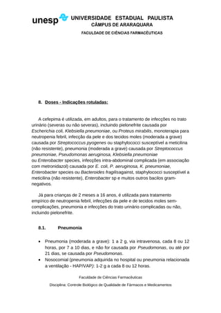 8. Doses - Indicações rotuladas:
A cefepima é utilizada, em adultos, para o tratamento de infecções no trato
urinário (severas ou não severas), incluindo pielonefrite causada por
Escherichia coli, Klebsiella pneumoniae, ou Proteus mirabilis, monoterapia para
neutropenia febril, infecção da pele e dos tecidos moles (moderada a grave)
causada por Streptococcus pyogenes ou staphylococci susceptível a meticilina
(não resistente), pneumonia (moderada a grave) causada por Streptococcus
pneumoniae, Pseudomonas aeruginosa, Klebsiella pneumoniae
ou Enterobacter species, infecções intra-abdominal complicada (em associação
com metronidazol) causada por E. coli, P. aeruginosa, K. pneumoniae,
Enterobacter species ou Bacteroides fragilisagainst, staphylococci susceptível a
meticilina (não resistente), Enterobacter sp e muitos outros bacilos gram-
negativos.
Já para crianças de 2 meses a 16 anos, é utilizada para tratamento
empírico de neutropenia febril, infecções da pele e de tecidos moles sem-
complicações, pneumonia e infecções do trato urinário complicadas ou não,
incluindo pielonefrite.
8.1. Pneumonia
• Pneumonia (moderada a grave): 1 a 2 g, via intravenosa, cada 8 ou 12
horas, por 7 a 10 dias, e não for causada por Pseudomonas, ou até por
21 dias, se causada por Pseudomonas.
• Nosocomial (pneumonia adquirida no hospital ou pneumonia relacionada
a ventilação - HAP/VAP): 1-2 g a cada 8 ou 12 horas.
Faculdade de Ciências Farmacêuticas
Disciplina: Controle Biológico de Qualidade de Fármacos e Medicamentos
 