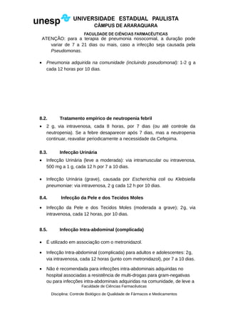 ATENÇÃO: para a terapia de pneumonia nosocomial, a duração pode
variar de 7 a 21 dias ou mais, caso a infecção seja causada pela
Pseudomonas.
• Pneumonia adquirida na comunidade (incluindo pseudomonal): 1-2 g a
cada 12 horas por 10 dias.
8.2. Tratamento empírico de neutropenia febril
• 2 g, via intravenosa, cada 8 horas, por 7 dias (ou até controle da
neutropenia). Se a febre desaparecer após 7 dias, mas a neutropenia
continuar, reavaliar periodicamente a necessidade da Cefepima.
8.3. Infecção Urinária
• Infecção Urinária (leve a moderada): via intramuscular ou intravenosa,
500 mg a 1 g, cada 12 h por 7 a 10 dias.
• Infecção Urinária (grave), causada por Escherichia coli ou Klebsiella
pneumoniae: via intravenosa, 2 g cada 12 h por 10 dias.
8.4. Infecção da Pele e dos Tecidos Moles
• Infecção da Pele e dos Tecidos Moles (moderada a grave); 2g, via
intravenosa, cada 12 horas, por 10 dias.
8.5. Infecção Intra-abdominal (complicada)
• É utilizado em associação com o metronidazol.
• Infecção Intra-abdominal (complicada) para adultos e adolescentes: 2g,
via intravenosa, cada 12 horas (junto com metronidazol), por 7 a 10 dias.
• Não é recomendada para infecções intra-abdominais adquiridas no
hospital associadas a resistência de multi-drogas para gram-negativas
ou para infecções intra-abdominais adquiridas na comunidade, de leve a
Faculdade de Ciências Farmacêuticas
Disciplina: Controle Biológico de Qualidade de Fármacos e Medicamentos
 