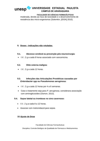 moderada, devido ao risco de toxicidade e o desenvolvimento de
resistência dos micro-organismos (Solomkin, [IDSA] 2010).
9. Doses - Indicações não rotuladas
9.1. Abcesso cerebral ou prevenção pós-neurocirurgia:
• I.V.: 2 g a cada 8 horas associado com vancomicina.
9.2. Otite externa malígna:
• I.V.: 2 g a cada 12 horas.
9.3. Infecções das Articulações Prostéticas causadas por
Enterobacter spp ou Pseudomonas aeruginosa:
• I.V.: 2 g a cada 12 horas por 4 a 6 semanas.
• Caso o tratamento seja para P. aeruginosa, considerara associação
com aminoglicosídeo (Osmon, 2013).
9.4. Sepse latetal ou trombose no sino cavernoso:
• I.V.: 2 g a cada 8 a 12 horas.
• Associar com metronidazol para sepse.
10.Ajuste de Dose
Faculdade de Ciências Farmacêuticas
Disciplina: Controle Biológico de Qualidade de Fármacos e Medicamentos
 