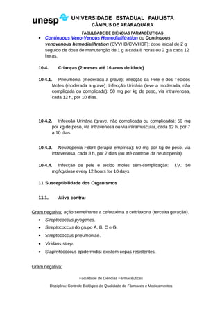 • Continuous Veno-Venous Hemodiafiltration ou Continuous
venovenous hemodiafiltration (CVVHD/CVVHDF): dose inicial de 2 g
seguido de dose de manutenção de 1 g a cada 8 horas ou 2 g a cada 12
horas.
10.4. Crianças (2 meses até 16 anos de idade)
10.4.1. Pneumonia (moderada a grave); infecção da Pele e dos Tecidos
Moles (moderada a grave); Infecção Urinária (leve a moderada, não
complicada ou complicada): 50 mg por kg de peso, via intravenosa,
cada 12 h, por 10 dias.
10.4.2. Infecção Urinária (grave, não complicada ou complicada): 50 mg
por kg de peso, via intravenosa ou via intramuscular, cada 12 h, por 7
a 10 dias.
10.4.3. Neutropenia Febril (terapia empírica): 50 mg por kg de peso, via
intravenosa, cada 8 h, por 7 dias (ou até controle da neutropenia).
10.4.4. Infecção de pele e tecido moles sem-complicação: I.V.: 50
mg/kg/dose every 12 hours for 10 days
11.Susceptibilidade dos Organismos
11.1. Ativo contra:
Gram negativa: ação semelhante a cefotaxima e ceftriaxona (terceira geração).
• Streptococcus pyogenes.
• Streptococcus do grupo A, B, C e G.
• Streptococcus pneumoniae.
• Viridans strep.
• Staphylococcus epidermidis: existem cepas resistentes.
Gram negativa:
Faculdade de Ciências Farmacêuticas
Disciplina: Controle Biológico de Qualidade de Fármacos e Medicamentos
 