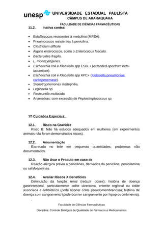 11.2. Inativa contra:
• Estafilococos resistentes à meticilina (MRSA).
• Pneumococos resistentes à penicilina.
• Clostridium difficile.
• Alguns enterococos, como o Enterococus faecalis.
• Bacteroides fragilis.
• L. monocytogenes.
• Escherichia coli e Klebsiella spp ESBL+ (extended-spectrum beta-
lactamase).
• Escherichia coli e Klebsiella spp KPC+ (Klebsiella pneumoniae
carbapenemase).
• Stenotrophomonas maltophilia.
• Legionella sp.
• Pasteurella multocida.
• Anaerobias: com excessão de Peptostreptococcus sp.
12.Cuidados Especiais:
12.1. Risco na Gravidez
Risco B: Não há estudos adequados em mulheres (em experimentos
animais não foram demonstrados riscos).
12.2. Amamentação
Excretado no leite em pequenas quantidades; problemas não
documentados.
12.3. Não Usar o Produto em caso de
Reação alérgica prévia a penicilinas, derivados da penicilina, penicilamina
ou cefalosporinas.
12.4. Avaliar Riscos X Benefícios
Diminuição da função renal (reduzir doses); história de doença
gastrintestinal, particularmente colite ulcerativa, enterite regional ou colite
associada a antibióticos (pode ocorrer colite pseudomembranosa); história de
doença com sangramento (pode ocorrer sangramento por hipoprotrombinemia).
Faculdade de Ciências Farmacêuticas
Disciplina: Controle Biológico de Qualidade de Fármacos e Medicamentos
 