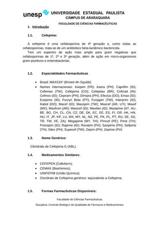 1. Introdução
1.1. Cefepime:
A cefepime é uma cefalosporina de 4ª geração e, como todas as
cefalosporinas, trata-se de um antibiótico beta-lactâmico bactericida.
Tem um espectro de ação mais amplo para gram negativas que
cefalosporinas de 1ª, 2ª e 3ª geração, além de ação em micro-organismos
gram-positivos e enterobacteriás.
1.2. Especialidades Farmacêuticas
• Brasil: MAXCEF (Bristol–M–Squibb)
• Nomes Internacionais: Axepim (FR); Axera (PH); Caprifim (ID);
Cefemax (TW); Cefepima (CO); Cefepitax (BR); Ceficad (IN);
Cefinov (ID); Cepiram (PH); Dimipra (PH); Efectus (DO); Emax (ID);
Exepime (ID); Forzyn Beta (PY); Funjapin (TW); Interprim (ID);
Kabol (DO); Macef (ID); Macepim (TW); Maxcef (AR, UY); Maxef
(MX); Maxfrom (AR); Maxicef (ID); Maxilan (ID); Maxipime (AT, AU,
BE, BG, CH, CL, CN, CZ, DE, DK, EC, EE, ES, FI, GR, HK, HN,
HU, IT, JP, KP, LU, MX, MY, NL, NZ, PE, PK, PL, PT, RU, SE, SG,
TR, TW, VE, ZA); Megapime (MY, TH); Pimcef (PE); Pime (TH);
Procepim (ID); Rapime (ID); Rovatim (PH); Sanpime (PH); Sefpime
(TH); Silex (PH); Supecef (TW); Zepim (PH); Zepime (PH)
1.3. Nome Genérico:
Cloridrato de Cefepima G (ABL).
1.4. Medicamentos Similares:
• CEFEPEN (Cellofarm);
• CEMAX (Biochimico);
• UNIFEPIM (União Química)
• Cloridrato de Cefepima genérico: equivalente a Cefepima.
1.5. Formas Farmacêuticas Disponíveis:
Faculdade de Ciências Farmacêuticas
Disciplina: Controle Biológico de Qualidade de Fármacos e Medicamentos
 