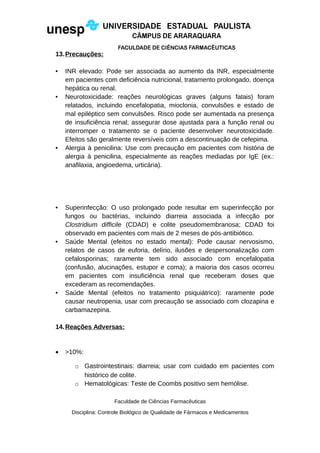 13.Precauções:
• INR elevado: Pode ser associada ao aumento da INR, especialmente
em pacientes com deficiência nutricional, tratamento prolongado, doença
hepática ou renal.
• Neurotoxicidade: reações neurológicas graves (alguns fatais) foram
relatados, incluindo encefalopatia, mioclonia, convulsões e estado de
mal epiléptico sem convulsões. Risco pode ser aumentada na presença
de insuficiência renal; assegurar dose ajustada para a função renal ou
interromper o tratamento se o paciente desenvolver neurotoxicidade.
Efeitos são geralmente reversíveis com a descontinuação de cefepima.
• Alergia à penicilina: Use com precaução em pacientes com história de
alergia à penicilina, especialmente as reações mediadas por IgE (ex.:
anafilaxia, angioedema, urticária).
• Superinfecção: O uso prolongado pode resultar em superinfecção por
fungos ou bactérias, incluindo diarreia associada a infecção por
Clostridium difficile (CDAD) e colite pseudomembranosa; CDAD foi
observado em pacientes com mais de 2 meses de pós-antibiótico.
• Saúde Mental (efeitos no estado mental): Pode causar nervosismo,
relatos de casos de euforia, delírio, ilusões e despersonalização com
cefalosporinas; raramente tem sido associado com encefalopatia
(confusão, alucinações, estupor e coma); a maioria dos casos ocorreu
em pacientes com insuficiência renal que receberam doses que
excederam as recomendações.
• Saúde Mental (efeitos no tratamento psiquiátrico): raramente pode
causar neutropenia, usar com precaução se associado com clozapina e
carbamazepina.
14.Reações Adversas:
• >10%:
o Gastrointestinais: diarreia; usar com cuidado em pacientes com
histórico de colite.
o Hematológicas: Teste de Coombs positivo sem hemólise.
Faculdade de Ciências Farmacêuticas
Disciplina: Controle Biológico de Qualidade de Fármacos e Medicamentos
 