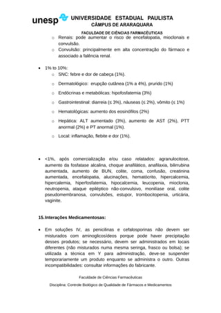 o Renais: pode aumentar o risco de encefalopatia, mioclonais e
convulsão.
o Convulsão: principalmente em alta concentração do fármaco e
associado a falência renal.
• 1% to 10%:
o SNC: febre e dor de cabeça (1%).
o Dermatológico: erupção cutânea (1% a 4%), prurido (1%)
o Endócrinas e metabólicas: hipofosfatemia (3%)
o Gastrointestinal: diarreia (≤ 3%), náuseas (≤ 2%), vômito (≤ 1%)
o Hematológicas: aumento dos eosinófilos (2%)
o Hepática: ALT aumentado (3%), aumento de AST (2%), PTT
anormal (2%) e PT anormal (1%).
o Local: inflamação, flebite e dor (1%).
• <1%, após comercialização e/ou caso relatados: agranulocitose,
aumento da fosfatase alcalina, choque anafilático, anafilaxia, bilirrubina
aumentada, aumento de BUN, colite, coma, confusão, creatinina
aumentada, encefalopatia, alucinações, hematócrito, hipercalcemia,
hipercalemia, hiperfosfatemia, hipocalcemia, leucopenia, mioclonia,
neutropenia, ataque epiléptico não-convulsivo, monilíase oral, colite
pseudomembranosa, convulsões, estupor, trombocitopenia, urticária,
vaginite.
15.Interações Medicamentosas:
• Em soluções IV, as penicilinas e cefalosporinas não devem ser
misturados com aminoglicosídeos porque pode haver precipitação
desses produtos; se necessário, devem ser administrados em locais
diferentes (não misturados numa mesma seringa, frasco ou bolsa); se
utilizada a técnica em Y para administração, deve-se suspender
temporariamente um produto enquanto se administra o outro. Outras
incompatibilidades: consultar informações do fabricante.
Faculdade de Ciências Farmacêuticas
Disciplina: Controle Biológico de Qualidade de Fármacos e Medicamentos
 