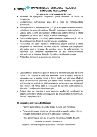 • Inibidores da agregação plaquetária: pode aumentar os riscos de
hemorragia.
• Medicamentos nefrotóxicos: pode ter o risco de nefrotoxicidade
aumentado.
• Aminoglicosídeos: cefalosporinas (4 ª geração) pode aumentar o efeito
nefrotóxico da aminoglicosídeos. Risco C: monitoramento terapêutico.
• Vacina BCG (contra tuberculose): antibióticos podem diminuir o efeito
terapêutico da vacina BCG. Risco X: Evitar combinação.
• Probenecida (agente uricosúrio): pode aumentar a concentração sérica
de cefalosporinas. Risco C: monitoramento terapêutico.
• Picossulfato de sódio (laxante): antibióticos podem diminuir o efeito
terapêutico da Picossulfato de sódio. Gestão: considere usar um produto
alternativo para a limpeza do intestino antes da colonoscopia nos
pacientes que utilizaram recentemente ou são simultaneamente
utilizando um antibiótico. Risco D: Considere modificação terapia.
• Antiácidos: diminuem a absorção de cefepima.
• Vacina tifoide: antibióticos podem diminuir o efeito terapêutico da vacina
contra o tifo. Apenas a cepa viva atenuada Ty21a é afetado. Gestão: A
vacinação com a vacina contra a febre tifoide vivo atenuado (Ty21a)
deve ser evitado em pacientes que estão sendo tratados com agentes
antibacterianos sistêmicos. Utilização desta vacina deve ser adiada até
pelo menos 24 horas após a cessação de agentes antibacterianos.
Risco D: Considere modificação terapia.
• Antagonistas da vitamina K (por exemplo, warfarina): cefalosporinas
podem aumentar o efeito anticoagulante de antagonistas da vitamina K.
Risco C: terapia monitor.
16.Interações em Testes Biológicos:
• Positivo para teste de Coombs direto, mesmo sem hemólise;
• Falso-positivo para o teste de glicose urinária usando sulfato cúprico
(solução de Benedict, Clinitest ®, solução de Fehling);
• Falso-positivo para soro ou creatinina na urina na reação de Jaffé;
Faculdade de Ciências Farmacêuticas
Disciplina: Controle Biológico de Qualidade de Fármacos e Medicamentos
 