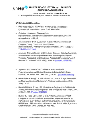 • Falso positivo em teste para proteínas na urina e esteroides.
17.Referência Bibliográfica
• P.R. Vade-mécum - TAVARES, W. Manual de Antibióticos e
Quimioterápicos Anti-infecciosos. 3 ed. ATHENEU
• Cefepime - Lexicomp. Disponível em:
http://online.lexi.com/lco/action/doc/retrieve/docid/patch_f/65533.
Acessado em: 11.06.13.
• Allaouchiche B, Breilh D, Jaumain H, et al, “Pharmacokinetics of
Cefepime During Continuous Veno-Venous
Hemodiafiltration,” Antimicrob Agents Chemother, 1997, 41(11):2424-
7. [PubMed 9371344]
• American Thoracic Society and Infectious Diseases Society of America,
“Guidelines for the Management of Adults With Hospital-Acquired,
Ventilator-Associated, and Healthcare-Associated Pneumonia,” Am J
Respir Crit Care Med, 2005, 171(4):388-416.[PubMed 15699079]
• Arguedas AG, Stutman HR, Zaleska M, et al, “Cefepime.
Pharmacokinetics and Clinical Response in Patients With Cystic
Fibrosis,” Am J Dis Child, 1992, 146(7):797-802. [PubMed 1496945]
• Barbhaiya RH, Knupp CA, and Pittman KA, “Effects of Age and Gender
on Pharmacokinetics of Cefepime,” J Antimicrob Chemother, 1992,
36(6):1181-5.
• Barradell LB and Bryson HM, “Cefepime. A Review of Its Antibacterial
Activity, Pharmacokinetic Properties, and Therapeutic Use,” Drugs, 1994,
47(3):471-505. [PubMed 7514976]
• Blumer JL, Reed MD, Lemon E, et al, “Pharmacokinetics (PK) of
Cefepime in Pediatric Patients Administered Single and Multiple 50
mg/kg Doses Every 8 Hours by the Intravenous (I.V.) or Intramuscular
(I.M.) Route,” 34th Interscience Conference on Antimicrobial Agents and
Chemotherapy, 1994, Orlando, Fl. Abs. A69.
Faculdade de Ciências Farmacêuticas
Disciplina: Controle Biológico de Qualidade de Fármacos e Medicamentos
 