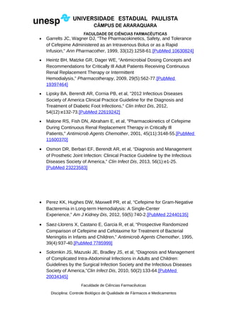 • Garrelts JC, Wagner DJ, "The Pharmacokinetics, Safety, and Tolerance
of Cefepime Administered as an Intravenous Bolus or as a Rapid
Infusion," Ann Pharmacother, 1999, 33(12):1258-61.[PubMed 10630824]
• Heintz BH, Matzke GR, Dager WE, “Antimicrobial Dosing Concepts and
Recommendations for Critically Ill Adult Patients Receiving Continuous
Renal Replacement Therapy or Intermittent
Hemodialysis,” Pharmacotherapy, 2009, 29(5):562-77.[PubMed
19397464]
• Lipsky BA, Berendt AR, Cornia PB, et al, "2012 Infectious Diseases
Society of America Clinical Practice Guideline for the Diagnosis and
Treatment of Diabetic Foot Infections," Clin Infect Dis, 2012,
54(12):e132-73.[PubMed 22619242]
• Malone RS, Fish DN, Abraham E, et al, "Pharmacokinetics of Cefepime
During Continuous Renal Replacement Therapy in Critically Ill
Patients," Antimicrob Agents Chemother, 2001, 45(11):3148-55.[PubMed
11600370]
• Osmon DR, Berbari EF, Berendt AR, et al, “Diagnosis and Management
of Prosthetic Joint Infection: Clinical Practice Guideline by the Infectious
Diseases Society of America,” Clin Infect Dis, 2013, 56(1):e1-25.
[PubMed 23223583]
• Perez KK, Hughes DW, Maxwell PR, et al, “Cefepime for Gram-Negative
Bacteremia in Long-term Hemodialysis: A Single-Center
Experience,” Am J Kidney Dis, 2012, 59(5):740-2.[PubMed 22440135]
• Saez-Llorens X, Castano E, Garcia R, et al, “Prospective Randomized
Comparison of Cefepime and Cefotaxime for Treatment of Bacterial
Meningitis in Infants and Children,” Antimicrob Agents Chemother, 1995,
39(4):937-40.[PubMed 7785999]
• Solomkin JS, Mazuski JE, Bradley JS, et al, “Diagnosis and Management
of Complicated Intra-Abdominal Infections in Adults and Children:
Guidelines by the Surgical Infection Society and the Infectious Diseases
Society of America,”Clin Infect Dis, 2010, 50(2):133-64.[PubMed
20034345]
Faculdade de Ciências Farmacêuticas
Disciplina: Controle Biológico de Qualidade de Fármacos e Medicamentos
 