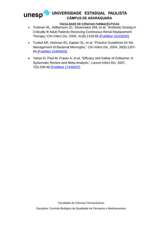 • Trotman RL, Williamson JC, Shoemaker DM, et al, "Antibiotic Dosing in
Critically Ill Adult Patients Receiving Continuous Renal Replacement
Therapy,"Clin Infect Dis, 2005, 41(8):1159-66.[PubMed 16163635]
• Tunkel AR, Hartman BJ, Kaplan SL, et al, “Practice Guidelines for the
Management of Bacterial Meningitis,” Clin Infect Dis, 2004, 39(9):1267-
84.[PubMed 15494903]
• Yahav D, Paul M, Fraser A, et al, “Efficacy and Safety of Cefepime: A
Systematic Review and Meta-Analysis,” Lancet Infect Dis, 2007,
7(5):338-48.[PubMed 17448937]
Faculdade de Ciências Farmacêuticas
Disciplina: Controle Biológico de Qualidade de Fármacos e Medicamentos
 