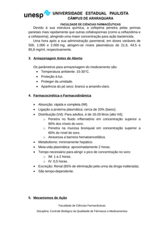 Devido à sua estrutura química, a cefepima penetra pelas porinas
parietais mais rapidamente que outras cefalosporinas (como a ceftazidima e
a cefotaxima), atingindo uma maior concentração para ação bactericida.
Uma hora após a sua administração parenteral, em doses variáveis de
500, 1.000 e 2.000 mg, atingem-se níveis plasmáticos de 21,6, 44,5 e
85,8 mg/ml, respectivamente.
3. Armazenagem Antes de Aberto
Os parâmetros para armazenagem do medicamento são:
• Temperatura ambiente: 15-30°C.
• Proteção à luz.
• Proteger da umidade.
• Aparência do pó seco: branco a amarelo-claro.
4. Farmacocinética e Farmacodinâmica
• Absorção: rápida e completa (IM).
• Ligação a proteína plasmática: cerca de 20% (baixo).
• Distribuição (Vd): Para adultos, é de 16-20 litros (alto Vd);
o Penetra no fluido inflamatório em concentração superior a
80% dos níveis do soro;
o Penetra na mucosa bronquial em concentração superior a
60% do nível do soro.
o Atravessa a barreira hematoencefálica.
• Metabolismo: minimamente hepático.
• Meia-vida plasmática: aproximadamente 2 horas.
• Tempo necessário para atingir o pico de concentração no soro:
o IM: 1 a 2 horas.
o IV: 0,5 horas.
• Excreção: Renal (85% de eliminação pela urina da droga inalterada).
• São tempo-dependente.
5. Mecanismos de Ação
Faculdade de Ciências Farmacêuticas
Disciplina: Controle Biológico de Qualidade de Fármacos e Medicamentos
 