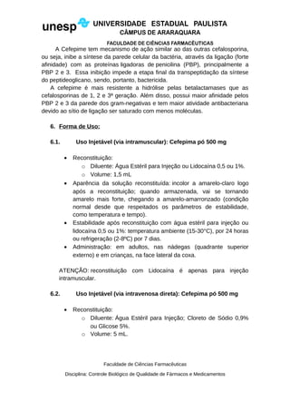 A Cefepime tem mecanismo de ação similar ao das outras cefalosporina,
ou seja, inibe a síntese da parede celular da bactéria, através da ligação (forte
afinidade) com as proteínas ligadoras de penicilina (PBP), principalmente a
PBP 2 e 3. Essa inibição impede a etapa final da transpeptidação da síntese
do peptideoglicano, sendo, portanto, bactericida.
A cefepime é mais resistente a hidrólise pelas betalactamases que as
cefalosporinas de 1, 2 e 3ª geração. Além disso, possui maior afinidade pelos
PBP 2 e 3 da parede dos gram-negativas e tem maior atividade antibacteriana
devido ao sítio de ligação ser saturado com menos moléculas.
6. Forma de Uso:
6.1. Uso Injetável (via intramuscular): Cefepima pó 500 mg
• Reconstituição:
o Diluente: Água Estéril para Injeção ou Lidocaína 0,5 ou 1%.
o Volume: 1,5 mL
• Aparência da solução reconstituída: incolor a amarelo-claro logo
após a reconstituição; quando armazenada, vai se tornando
amarelo mais forte, chegando a amarelo-amarronzado (condição
normal desde que respeitados os parâmetros de estabilidade,
como temperatura e tempo).
• Estabilidade após reconstituição com água estéril para injeção ou
lidocaína 0,5 ou 1%: temperatura ambiente (15-30°C), por 24 horas
ou refrigeração (2-8ºC) por 7 dias.
• Administração: em adultos, nas nádegas (quadrante superior
externo) e em crianças, na face lateral da coxa.
ATENÇÃO: reconstituição com Lidocaína é apenas para injeção
intramuscular.
6.2. Uso Injetável (via intravenosa direta): Cefepima pó 500 mg
• Reconstituição:
o Diluente: Água Estéril para Injeção; Cloreto de Sódio 0,9%
ou Glicose 5%.
o Volume: 5 mL.
Faculdade de Ciências Farmacêuticas
Disciplina: Controle Biológico de Qualidade de Fármacos e Medicamentos
 