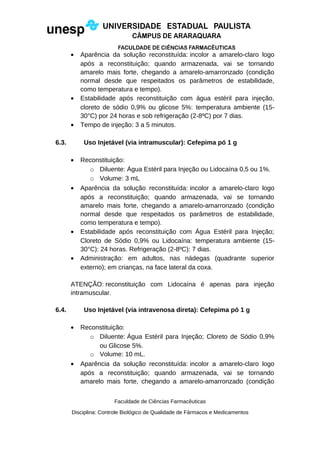 • Aparência da solução reconstituída: incolor a amarelo-claro logo
após a reconstituição; quando armazenada, vai se tornando
amarelo mais forte, chegando a amarelo-amarronzado (condição
normal desde que respeitados os parâmetros de estabilidade,
como temperatura e tempo).
• Estabilidade após reconstituição com água estéril para injeção,
cloreto de sódio 0,9% ou glicose 5%: temperatura ambiente (15-
30°C) por 24 horas e sob refrigeração (2-8ºC) por 7 dias.
• Tempo de injeção: 3 a 5 minutos.
6.3. Uso Injetável (via intramuscular): Cefepima pó 1 g
• Reconstituição:
o Diluente: Água Estéril para Injeção ou Lidocaína 0,5 ou 1%.
o Volume: 3 mL
• Aparência da solução reconstituída: incolor a amarelo-claro logo
após a reconstituição; quando armazenada, vai se tornando
amarelo mais forte, chegando a amarelo-amarronzado (condição
normal desde que respeitados os parâmetros de estabilidade,
como temperatura e tempo).
• Estabilidade após reconstituição com Água Estéril para Injeção;
Cloreto de Sódio 0,9% ou Lidocaína: temperatura ambiente (15-
30°C): 24 horas. Refrigeração (2-8ºC): 7 dias.
• Administração: em adultos, nas nádegas (quadrante superior
externo); em crianças, na face lateral da coxa.
ATENÇÃO: reconstituição com Lidocaína é apenas para injeção
intramuscular.
6.4. Uso Injetável (via intravenosa direta): Cefepima pó 1 g
• Reconstituição:
o Diluente: Água Estéril para Injeção; Cloreto de Sódio 0,9%
ou Glicose 5%.
o Volume: 10 mL.
• Aparência da solução reconstituída: incolor a amarelo-claro logo
após a reconstituição; quando armazenada, vai se tornando
amarelo mais forte, chegando a amarelo-amarronzado (condição
Faculdade de Ciências Farmacêuticas
Disciplina: Controle Biológico de Qualidade de Fármacos e Medicamentos
 