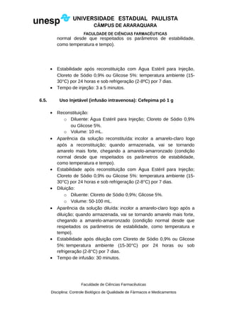 normal desde que respeitados os parâmetros de estabilidade,
como temperatura e tempo).
• Estabilidade após reconstituição com Água Estéril para Injeção,
Cloreto de Sódio 0,9% ou Glicose 5%: temperatura ambiente (15-
30°C) por 24 horas e sob refrigeração (2-8ºC) por 7 dias.
• Tempo de injeção: 3 a 5 minutos.
6.5. Uso Injetável (infusão intravenosa): Cefepima pó 1 g
• Reconstituição:
o Diluente: Água Estéril para Injeção; Cloreto de Sódio 0,9%
ou Glicose 5%.
o Volume: 10 mL.
• Aparência da solução reconstituída: incolor a amarelo-claro logo
após a reconstituição; quando armazenada, vai se tornando
amarelo mais forte, chegando a amarelo-amarronzado (condição
normal desde que respeitados os parâmetros de estabilidade,
como temperatura e tempo).
• Estabilidade após reconstituição com Água Estéril para Injeção;
Cloreto de Sódio 0,9% ou Glicose 5%: temperatura ambiente (15-
30°C) por 24 horas e sob refrigeração (2-8°C) por 7 dias.
• Diluição:
o Diluente: Cloreto de Sódio 0,9%; Glicose 5%.
o Volume: 50-100 mL.
• Aparência da solução diluída: incolor a amarelo-claro logo após a
diluição; quando armazenada, vai se tornando amarelo mais forte,
chegando a amarelo-amarronzado (condição normal desde que
respeitados os parâmetros de estabilidade, como temperatura e
tempo).
• Estabilidade após diluição com Cloreto de Sódio 0,9% ou Glicose
5%: temperatura ambiente (15-30°C) por 24 horas ou sob
refrigeração (2-8°C) por 7 dias.
• Tempo de infusão: 30 minutos.
Faculdade de Ciências Farmacêuticas
Disciplina: Controle Biológico de Qualidade de Fármacos e Medicamentos
 