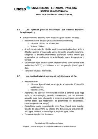 6.6. Uso Injetável (infusão intravenosa por sistema fechado):
Cefepima pó 1 g
• Bolsa de cloreto de sódio 0,9% específica para sistema fechado.
• Reconstituição e diluição (realizadas simultaneamente)
o Diluente: Cloreto de Sódio 0,9%.
o Volume: 100 mL.
• Aparência da solução diluída: incolor a amarelo-claro logo após a
diluição; quando armazenada, vai se tornando amarelo mais forte,
chegando a amarelo-amarronzado (condição normal desde que
respeitados os parâmetros de estabilidade, como temperatura e
tempo).
• Estabilidade após diluição com Cloreto de Sódio 0,9%: temperatura
ambiente (15-30°C) por 24 horas e sob refrigeração (2-8°C) por 7
dias.
• Tempo de infusão: 30 minutos.
6.7. Uso Injetável (via intravenosa direta): Cefepima pó 2 g
• Reconstituição:
o Diluente: Água Estéril para Injeção; Cloreto de Sódio 0,9%
ou Glicose 5%.
o Volume: 10 mL.
• Aparência da solução reconstituída: incolor a amarelo-claro logo
após a reconstituição; quando armazenada, vai se tornando
amarelo mais forte, chegando a amarelo-amarronzado (condição
normal desde que respeitados os parâmetros de estabilidade,
como temperatura e tempo).
• Estabilidade após reconstituição com Água Estéril para Injeção;
Cloreto de Sódio 0,9% ou Glicose 5%: temperatura ambiente (15-
30°C) por 24 horas e sob refrigeração (2-8ºC) por 7 dias.
• Tempo de injeção: 3 a 5 minutos.
Faculdade de Ciências Farmacêuticas
Disciplina: Controle Biológico de Qualidade de Fármacos e Medicamentos
 
