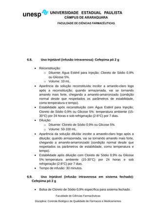 6.8. Uso Injetável (infusão intravenosa): Cefepima pó 2 g
• Reconstituição:
o Diluente: Água Estéril para Injeção; Cloreto de Sódio 0,9%
ou Glicose 5%.
o Volume: 10 mL.
• Aparência da solução reconstituída: incolor a amarelo-claro logo
após a reconstituição; quando armazenada, vai se tornando
amarelo mais forte, chegando a amarelo-amarronzado (condição
normal desde que respeitados os parâmetros de estabilidade,
como temperatura e tempo).
• Estabilidade após reconstituição com Água Estéril para Injeção;
Cloreto de Sódio 0,9% ou Glicose 5%: temperatura ambiente (15-
30°C) por 24 horas e sob refrigeração (2-8°C) por 7 dias.
• Diluição:
o Diluente: Cloreto de Sódio 0,9% ou Glicose 5%.
o Volume: 50-100 mL.
• Aparência da solução diluída: incolor a amarelo-claro logo após a
diluição; quando armazenada, vai se tornando amarelo mais forte,
chegando a amarelo-amarronzado (condição normal desde que
respeitados os parâmetros de estabilidade, como temperatura e
tempo).
• Estabilidade após diluição com Cloreto de Sódio 0,9% ou Glicose
5%: temperatura ambiente (15-30°C) por 24 horas e sob
refrigeração (2-8°C) por 7 dias.
• Tempo de infusão: 30 minutos.
6.9. Uso Injetável (infusão intravenosa em sistema fechado):
Cefepima pó 2 g
• Bolsa de Cloreto de Sódio 0,9% específica para sistema fechado.
Faculdade de Ciências Farmacêuticas
Disciplina: Controle Biológico de Qualidade de Fármacos e Medicamentos
 