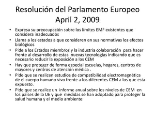 Resolución del Parlamento Europeo
April 2, 2009
• Expresa su preocupación sobre los límites EMF existentes que
considera inadecuados
• Llama a los estados a que consideren en sus normativas los efectos
biológicos
• Pide a los Estados miembros y la industria colaboración para hacer
frente al desarrollo de estas nuevas tecnologías indicando que es
necesario reducir la exposición a los CEM
• Hay que proteger de forma especial escuelas, hogares, centros de
mayores y centros de atención médica .
• Pide que se realicen estudios de compatibilidad electromagnética
de el cuerpo humano vivo frente a los diferentes CEM a los que esta
expuesto.
• Pide que se realice un informe anual sobre los niveles de CEM en
los países de la UE y que medidas se han adoptado para proteger la
salud humana y el medio ambiente
 