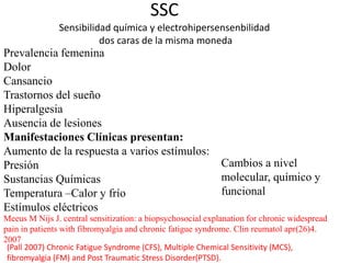 SSC
Sensibilidad química y electrohipersensenbilidad
dos caras de la misma moneda
Prevalencia femenina
Dolor
Cansancio
Trastornos del sueño
Hiperalgesia
Ausencia de lesiones
Manifestaciones Clínicas presentan:
Aumento de la respuesta a varios estímulos:
Presión
Sustancias Químicas
Temperatura –Calor y frío
Estímulos eléctricos
Meeus M Nijs J. central sensitization: a biopsychosocial explanation for chronic widespread
pain in patients with fibromyalgia and chronic fatigue syndrome. Clin reumatol apr(26)4.
2007
Cambios a nivel
molecular, químico y
funcional
(Pall 2007) Chronic Fatigue Syndrome (CFS), Multiple Chemical Sensitivity (MCS),
fibromyalgia (FM) and Post Traumatic Stress Disorder(PTSD).
 