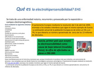 Qué es la electrohipersensibilidad? EHS
Se trata de una enfermedad notoria, recurrente y provocada por la exposición a
campos electromagnéticos,
Cursa mediante los siguientes síntomas:
Insomnio
Cansancio crónico
Irritabilidad
Cefaleas
Pérdida de memoria a corto plazo
Desorientación
Dificultades en la concentración
Tristeza sin causas que la justifique
Alteraciones en la piel incluyendo picores
Debilidad capilar
Alteraciones cárdio-circulatorias
Escozor en los ojos
Acufenos
Poliuria
Rigidez muscular
Disminución de la libido
Nerviosismo
Alteraciones tiroideas
Infecciones recurrentes
Estas manifestaciones son el inicio de un proceso que, aunque inicialmente no produce más que molestias, son precursoras de
procesos mas complejos que van desde trastornos neurológicos a procesos cancerígenos. El parlamento Europeo mediante la resolución
del 2 de abril de 2009, aconseja a los estados miembros que sigan el mismo ejemplo de Suecia.
La estimación actual de la población Europea es de entre un 5% y un 7%, lo que elevaría un número aproximado de cerca de los 13
millones de afectados.
Suecia, primer país que aceptó
la electrosensibilidad como
causa de baja laboral (invalidez
física), la cifra de afectados se
eleva a 290.000.
El parlamento Europeo mediante la resolución del 2 de abril de 2009,
aconseja a los estados miembros que sigan el mismo ejemplo de Suecia.
La estimación actual de la población Europea es de entre un 5% y un
7%, lo que elevaría un número aproximado de cerca de los 13 millones
de afectados.
 